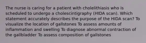 The nurse is caring for a patient with cholelithiasis who is scheduled to undergo a cholescintigraphy (HIDA scan). Which statement accurately describes the purpose of the HIDA scan? To visualize the location of gallstones To assess amounts of inflammation and swelling To diagnose abnormal contraction of the gallbladder To assess composition of gallstones