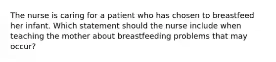 The nurse is caring for a patient who has chosen to breastfeed her infant. Which statement should the nurse include when teaching the mother about breastfeeding problems that may occur?