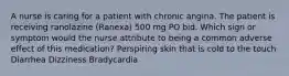 A nurse is caring for a patient with chronic angina. The patient is receiving ranolazine (Ranexa) 500 mg PO bid. Which sign or symptom would the nurse attribute to being a common adverse effect of this medication? Perspiring skin that is cold to the touch Diarrhea Dizziness Bradycardia