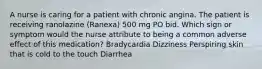 A nurse is caring for a patient with chronic angina. The patient is receiving ranolazine (Ranexa) 500 mg PO bid. Which sign or symptom would the nurse attribute to being a common adverse effect of this medication? Bradycardia Dizziness Perspiring skin that is cold to the touch Diarrhea