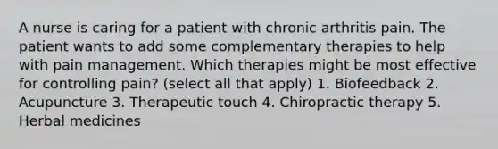 A nurse is caring for a patient with chronic arthritis pain. The patient wants to add some complementary therapies to help with pain management. Which therapies might be most effective for controlling pain? (select all that apply) 1. Biofeedback 2. Acupuncture 3. Therapeutic touch 4. Chiropractic therapy 5. Herbal medicines