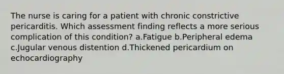 The nurse is caring for a patient with chronic constrictive pericarditis. Which assessment finding reflects a more serious complication of this condition? a.Fatigue b.Peripheral edema c.Jugular venous distention d.Thickened pericardium on echocardiography