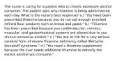 The nurse is caring for a patient who is chronic excessive alcohol consumer. The patient asks why thiamine is being administered each day. What is the nurse's best response? a.) "You have been prescribed thiamine because you do not eat enough enriched refined flour products such as bread and pasta." b.) "Thiamine has been prescribed because you cardiovascular, nervous, muscular, and gastrointestinal systems are altered due to you chronic excessive alcohol." c.) "You are at risk for a very serious cerebral form of severe thiamine deficiency called Wernicke-Korsakoff syndrome." d.) "You need a thiamine supplement because the liver needs additional thiamine to detoxify the excess alcohol you consume."