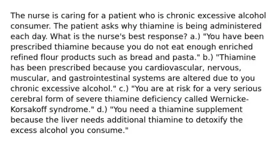 The nurse is caring for a patient who is chronic excessive alcohol consumer. The patient asks why thiamine is being administered each day. What is the nurse's best response? a.) "You have been prescribed thiamine because you do not eat enough enriched refined flour products such as bread and pasta." b.) "Thiamine has been prescribed because you cardiovascular, nervous, muscular, and gastrointestinal systems are altered due to you chronic excessive alcohol." c.) "You are at risk for a very serious cerebral form of severe thiamine deficiency called Wernicke-Korsakoff syndrome." d.) "You need a thiamine supplement because the liver needs additional thiamine to detoxify the excess alcohol you consume."