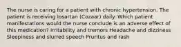 The nurse is caring for a patient with chronic hypertension. The patient is receiving losartan (Cozaar) daily. Which patient manifestations would the nurse conclude is an adverse effect of this medication? Irritability and tremors Headache and dizziness Sleepiness and slurred speech Pruritus and rash