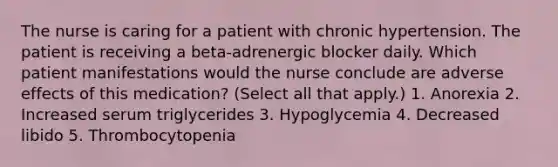 The nurse is caring for a patient with chronic hypertension. The patient is receiving a beta-adrenergic blocker daily. Which patient manifestations would the nurse conclude are adverse effects of this medication? (Select all that apply.) 1. Anorexia 2. Increased serum triglycerides 3. Hypoglycemia 4. Decreased libido 5. Thrombocytopenia