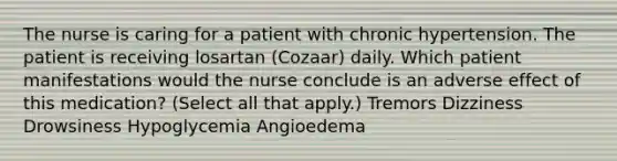 The nurse is caring for a patient with chronic hypertension. The patient is receiving losartan (Cozaar) daily. Which patient manifestations would the nurse conclude is an adverse effect of this medication? (Select all that apply.) Tremors Dizziness Drowsiness Hypoglycemia Angioedema