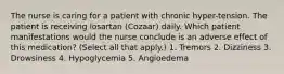 The nurse is caring for a patient with chronic hyper-tension. The patient is receiving losartan (Cozaar) daily. Which patient manifestations would the nurse conclude is an adverse effect of this medication? (Select all that apply.) 1. Tremors 2. Dizziness 3. Drowsiness 4. Hypoglycemia 5. Angioedema