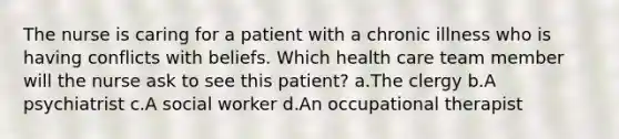 The nurse is caring for a patient with a chronic illness who is having conflicts with beliefs. Which health care team member will the nurse ask to see this patient? a.The clergy b.A psychiatrist c.A social worker d.An occupational therapist