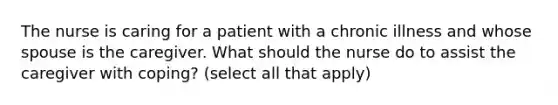 The nurse is caring for a patient with a chronic illness and whose spouse is the caregiver. What should the nurse do to assist the caregiver with coping? (select all that apply)