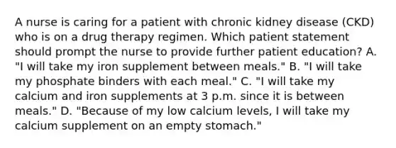 A nurse is caring for a patient with chronic kidney disease (CKD) who is on a drug therapy regimen. Which patient statement should prompt the nurse to provide further patient education? A. "I will take my iron supplement between meals." B. "I will take my phosphate binders with each meal." C. "I will take my calcium and iron supplements at 3 p.m. since it is between meals." D. "Because of my low calcium levels, I will take my calcium supplement on an empty stomach."