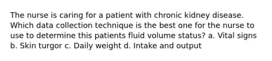 The nurse is caring for a patient with chronic kidney disease. Which data collection technique is the best one for the nurse to use to determine this patients fluid volume status? a. Vital signs b. Skin turgor c. Daily weight d. Intake and output