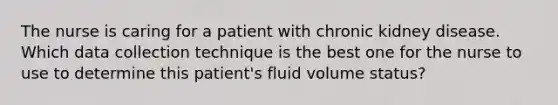 The nurse is caring for a patient with chronic kidney disease. Which data collection technique is the best one for the nurse to use to determine this patient's fluid volume status?