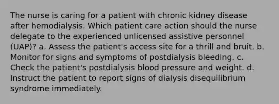 The nurse is caring for a patient with chronic kidney disease after hemodialysis. Which patient care action should the nurse delegate to the experienced unlicensed assistive personnel (UAP)? a. Assess the patient's access site for a thrill and bruit. b. Monitor for signs and symptoms of postdialysis bleeding. c. Check the patient's postdialysis blood pressure and weight. d. Instruct the patient to report signs of dialysis disequilibrium syndrome immediately.