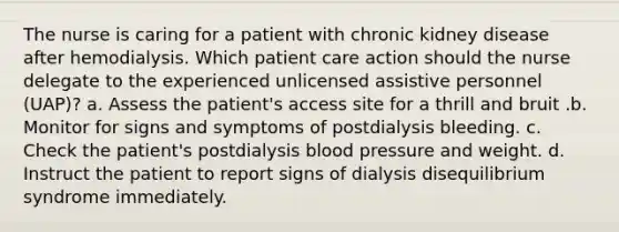 The nurse is caring for a patient with chronic kidney disease after hemodialysis. Which patient care action should the nurse delegate to the experienced unlicensed assistive personnel (UAP)? a. Assess the patient's access site for a thrill and bruit .b. Monitor for signs and symptoms of postdialysis bleeding. c. Check the patient's postdialysis blood pressure and weight. d. Instruct the patient to report signs of dialysis disequilibrium syndrome immediately.