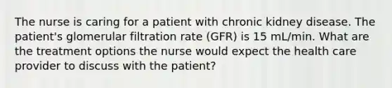 The nurse is caring for a patient with chronic kidney disease. The patient's glomerular filtration rate (GFR) is 15 mL/min. What are the treatment options the nurse would expect the health care provider to discuss with the patient?