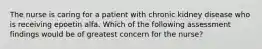 The nurse is caring for a patient with chronic kidney disease who is receiving epoetin alfa. Which of the following assessment findings would be of greatest concern for the nurse?