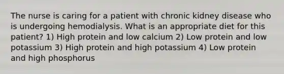 The nurse is caring for a patient with chronic kidney disease who is undergoing hemodialysis. What is an appropriate diet for this patient? 1) High protein and low calcium 2) Low protein and low potassium 3) High protein and high potassium 4) Low protein and high phosphorus