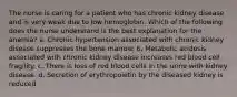 The nurse is caring for a patient who has chronic kidney disease and is very weak due to low hemoglobin. Which of the following does the nurse understand is the best explanation for the anemia? a. Chronic hypertension associated with chronic kidney disease suppresses the bone marrow. b. Metabolic acidosis associated with chronic kidney disease increases red blood cell fragility. c. There is loss of red blood cells in the urine with kidney disease. d. Secretion of erythropoietin by the diseased kidney is reduced