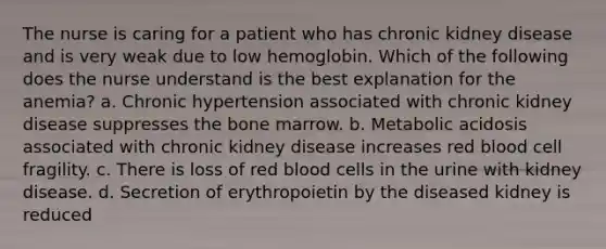 The nurse is caring for a patient who has chronic kidney disease and is very weak due to low hemoglobin. Which of the following does the nurse understand is the best explanation for the anemia? a. Chronic hypertension associated with chronic kidney disease suppresses the bone marrow. b. Metabolic acidosis associated with chronic kidney disease increases red blood cell fragility. c. There is loss of red blood cells in the urine with kidney disease. d. Secretion of erythropoietin by the diseased kidney is reduced