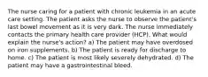 The nurse caring for a patient with chronic leukemia in an acute care setting. The patient asks the nurse to observe the patient's last bowel movement as it is very dark. The nurse immediately contacts the primary health care provider (HCP). What would explain the nurse's action? a) The patient may have overdosed on iron supplements. b) The patient is ready for discharge to home. c) The patient is most likely severely dehydrated. d) The patient may have a gastrointestinal bleed.