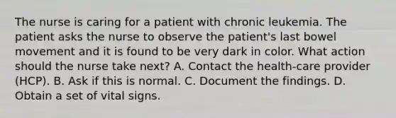 The nurse is caring for a patient with chronic leukemia. The patient asks the nurse to observe the patient's last bowel movement and it is found to be very dark in color. What action should the nurse take next? A. Contact the health-care provider (HCP). B. Ask if this is normal. C. Document the findings. D. Obtain a set of vital signs.