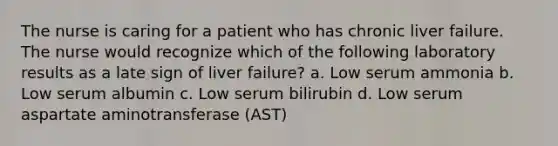 The nurse is caring for a patient who has chronic liver failure. The nurse would recognize which of the following laboratory results as a late sign of liver failure? a. Low serum ammonia b. Low serum albumin c. Low serum bilirubin d. Low serum aspartate aminotransferase (AST)