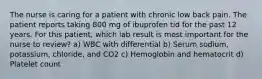 The nurse is caring for a patient with chronic low back pain. The patient reports taking 800 mg of ibuprofen tid for the past 12 years. For this patient, which lab result is most important for the nurse to review? a) WBC with differential b) Serum sodium, potassium, chloride, and CO2 c) Hemoglobin and hematocrit d) Platelet count