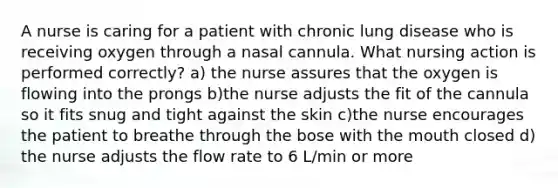 A nurse is caring for a patient with chronic lung disease who is receiving oxygen through a nasal cannula. What nursing action is performed correctly? a) the nurse assures that the oxygen is flowing into the prongs b)the nurse adjusts the fit of the cannula so it fits snug and tight against the skin c)the nurse encourages the patient to breathe through the bose with the mouth closed d) the nurse adjusts the flow rate to 6 L/min or more