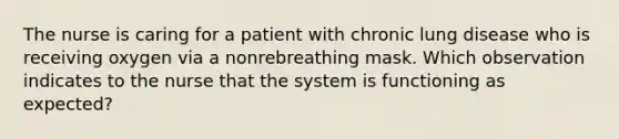 The nurse is caring for a patient with chronic lung disease who is receiving oxygen via a nonrebreathing mask. Which observation indicates to the nurse that the system is functioning as expected?