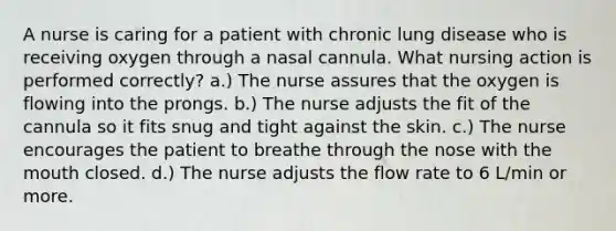 A nurse is caring for a patient with chronic lung disease who is receiving oxygen through a nasal cannula. What nursing action is performed correctly? a.) The nurse assures that the oxygen is flowing into the prongs. b.) The nurse adjusts the fit of the cannula so it fits snug and tight against the skin. c.) The nurse encourages the patient to breathe through the nose with the mouth closed. d.) The nurse adjusts the flow rate to 6 L/min or more.