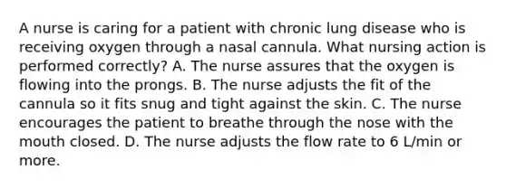 A nurse is caring for a patient with chronic lung disease who is receiving oxygen through a nasal cannula. What nursing action is performed correctly? A. The nurse assures that the oxygen is flowing into the prongs. B. The nurse adjusts the fit of the cannula so it fits snug and tight against the skin. C. The nurse encourages the patient to breathe through the nose with the mouth closed. D. The nurse adjusts the flow rate to 6 L/min or more.