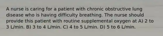 A nurse is caring for a patient with chronic obstructive lung disease who is having difficulty breathing. The nurse should provide this patient with routine supplemental oxygen at A) 2 to 3 L/min. B) 3 to 4 L/min. C) 4 to 5 L/min. D) 5 to 6 L/min.