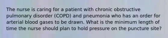 The nurse is caring for a patient with chronic obstructive pulmonary disorder (COPD) and pneumonia who has an order for arterial blood gases to be drawn. What is the minimum length of time the nurse should plan to hold pressure on the puncture site?