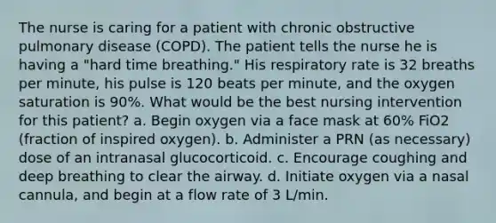 The nurse is caring for a patient with chronic obstructive pulmonary disease (COPD). The patient tells the nurse he is having a "hard time breathing." His respiratory rate is 32 breaths per minute, his pulse is 120 beats per minute, and the oxygen saturation is 90%. What would be the best nursing intervention for this patient? a. Begin oxygen via a face mask at 60% FiO2 (fraction of inspired oxygen). b. Administer a PRN (as necessary) dose of an intranasal glucocorticoid. c. Encourage coughing and deep breathing to clear the airway. d. Initiate oxygen via a nasal cannula, and begin at a flow rate of 3 L/min.