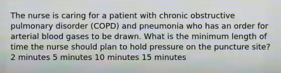 The nurse is caring for a patient with chronic obstructive pulmonary disorder (COPD) and pneumonia who has an order for arterial blood gases to be drawn. What is the minimum length of time the nurse should plan to hold pressure on the puncture site? 2 minutes 5 minutes 10 minutes 15 minutes