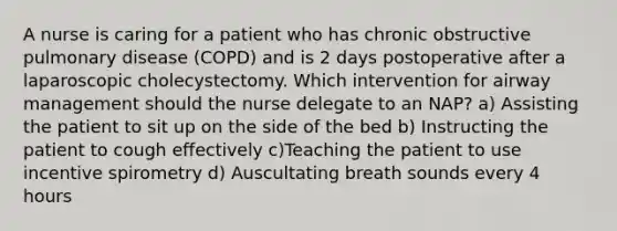 A nurse is caring for a patient who has chronic obstructive pulmonary disease (COPD) and is 2 days postoperative after a laparoscopic cholecystectomy. Which intervention for airway management should the nurse delegate to an NAP? a) Assisting the patient to sit up on the side of the bed b) Instructing the patient to cough effectively c)Teaching the patient to use incentive spirometry d) Auscultating breath sounds every 4 hours