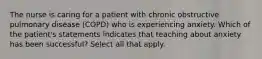 The nurse is caring for a patient with chronic obstructive pulmonary disease (COPD) who is experiencing anxiety. Which of the patient's statements indicates that teaching about anxiety has been successful? Select all that apply.