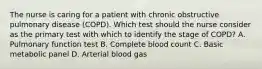 The nurse is caring for a patient with chronic obstructive pulmonary disease (COPD). Which test should the nurse consider as the primary test with which to identify the stage of COPD? A. Pulmonary function test B. Complete blood count C. Basic metabolic panel D. Arterial blood gas