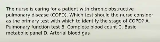 The nurse is caring for a patient with chronic obstructive pulmonary disease (COPD). Which test should the nurse consider as the primary test with which to identify the stage of COPD? A. Pulmonary function test B. Complete blood count C. Basic metabolic panel D. Arterial blood gas