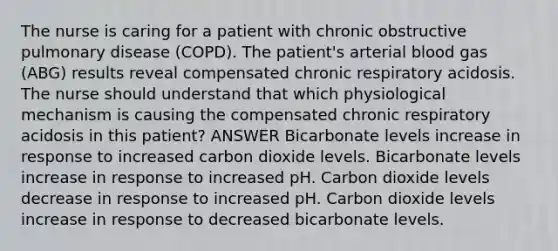 The nurse is caring for a patient with chronic obstructive pulmonary disease (COPD). The patient's arterial blood gas (ABG) results reveal compensated chronic respiratory acidosis. The nurse should understand that which physiological mechanism is causing the compensated chronic respiratory acidosis in this patient? ANSWER Bicarbonate levels increase in response to increased carbon dioxide levels. Bicarbonate levels increase in response to increased pH. Carbon dioxide levels decrease in response to increased pH. Carbon dioxide levels increase in response to decreased bicarbonate levels.