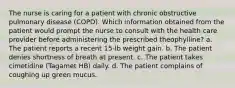 The nurse is caring for a patient with chronic obstructive pulmonary disease (COPD). Which information obtained from the patient would prompt the nurse to consult with the health care provider before administering the prescribed theophylline? a. The patient reports a recent 15-lb weight gain. b. The patient denies shortness of breath at present. c. The patient takes cimetidine (Tagamet HB) daily. d. The patient complains of coughing up green mucus.