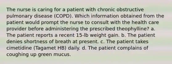 The nurse is caring for a patient with chronic obstructive pulmonary disease (COPD). Which information obtained from the patient would prompt the nurse to consult with the health care provider before administering the prescribed theophylline? a. The patient reports a recent 15-lb weight gain. b. The patient denies shortness of breath at present. c. The patient takes cimetidine (Tagamet HB) daily. d. The patient complains of coughing up green mucus.