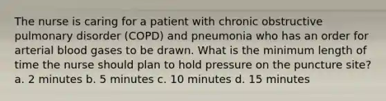 The nurse is caring for a patient with chronic obstructive pulmonary disorder (COPD) and pneumonia who has an order for arterial blood gases to be drawn. What is the minimum length of time the nurse should plan to hold pressure on the puncture site? a. 2 minutes b. 5 minutes c. 10 minutes d. 15 minutes