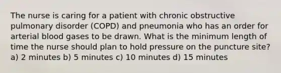 The nurse is caring for a patient with chronic obstructive pulmonary disorder (COPD) and pneumonia who has an order for arterial blood gases to be drawn. What is the minimum length of time the nurse should plan to hold pressure on the puncture site? a) 2 minutes b) 5 minutes c) 10 minutes d) 15 minutes