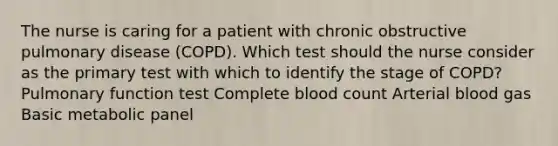 The nurse is caring for a patient with chronic obstructive pulmonary disease (COPD). Which test should the nurse consider as the primary test with which to identify the stage of COPD? Pulmonary function test Complete blood count Arterial blood gas Basic metabolic panel