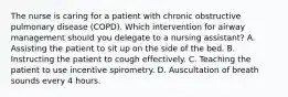 The nurse is caring for a patient with chronic obstructive pulmonary disease (COPD). Which intervention for airway management should you delegate to a nursing assistant? A. Assisting the patient to sit up on the side of the bed. B. Instructing the patient to cough effectively. C. Teaching the patient to use incentive spirometry. D. Auscultation of breath sounds every 4 hours.