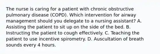 The nurse is caring for a patient with chronic obstructive pulmonary disease (COPD). Which intervention for airway management should you delegate to a nursing assistant? A. Assisting the patient to sit up on the side of the bed. B. Instructing the patient to cough effectively. C. Teaching the patient to use incentive spirometry. D. Auscultation of breath sounds every 4 hours.