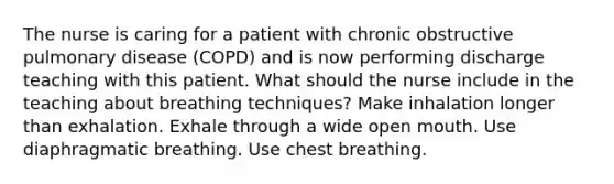 The nurse is caring for a patient with chronic obstructive pulmonary disease (COPD) and is now performing discharge teaching with this patient. What should the nurse include in the teaching about breathing techniques? Make inhalation longer than exhalation. Exhale through a wide open mouth. Use diaphragmatic breathing. Use chest breathing.