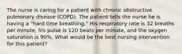 The nurse is caring for a patient with chronic obstructive pulmonary disease (COPD). The patient tells the nurse he is having a "hard time breathing." His respiratory rate is 32 breaths per minute, his pulse is 120 beats per minute, and the oxygen saturation is 90%. What would be the best nursing intervention for this patient?